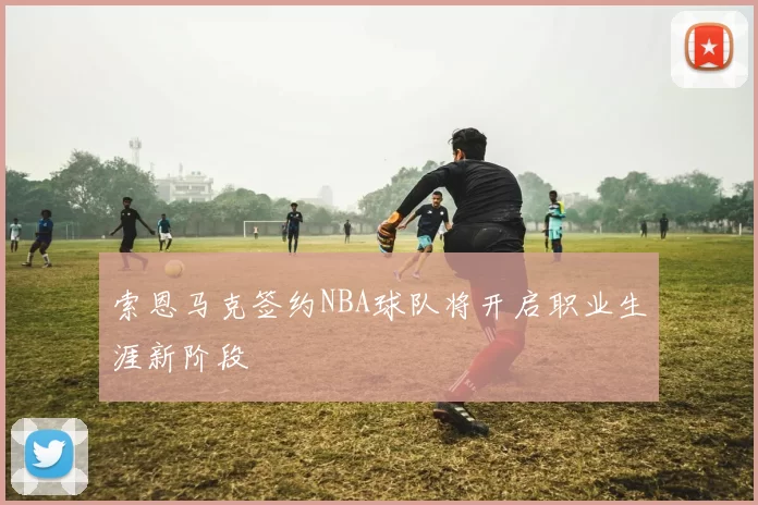 索恩马克签约NBA球队将开启职业生涯新阶段