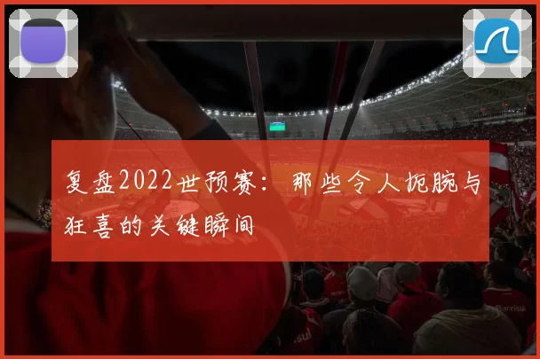 复盘2022世预赛：那些令人扼腕与狂喜的关键瞬间