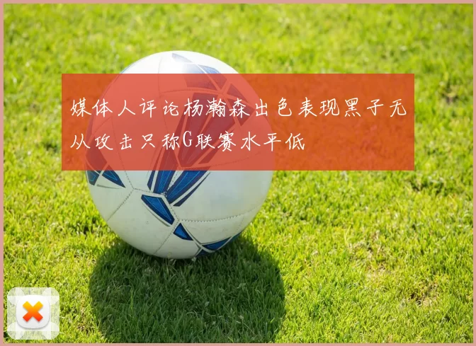 媒体人评论杨瀚森出色表现黑子无从攻击只称G联赛水平低