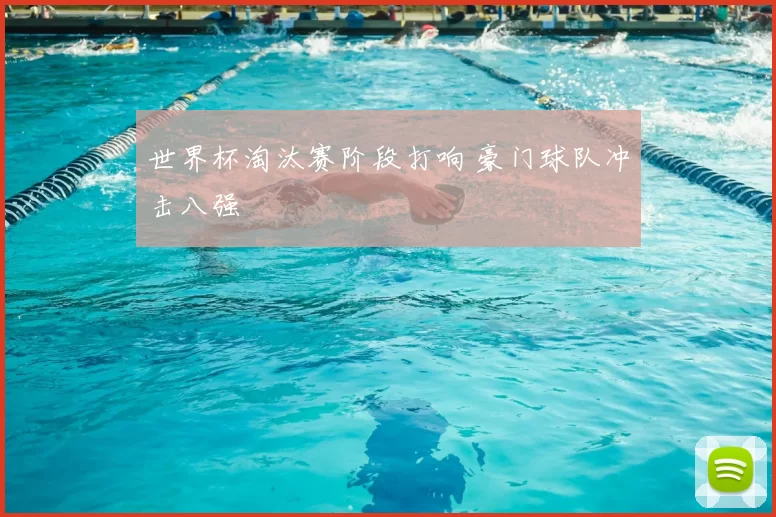 世界杯淘汰赛阶段打响 豪门球队冲击八强
