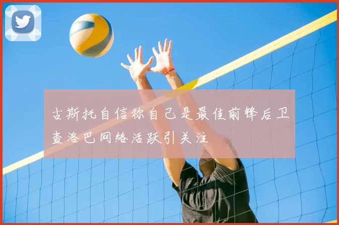 古斯托自信称自己是最佳前锋后卫查洛巴网络活跃引关注