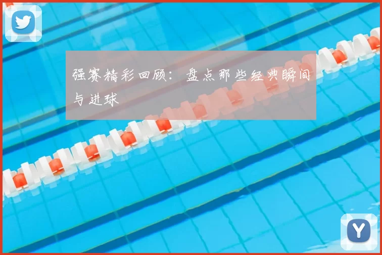 强赛精彩回顾：盘点那些经典瞬间与进球