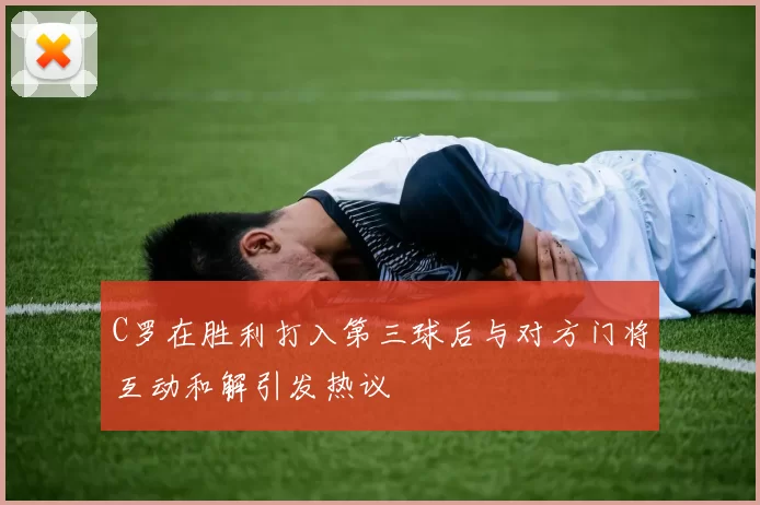 C罗在胜利打入第三球后与对方门将互动和解引发热议