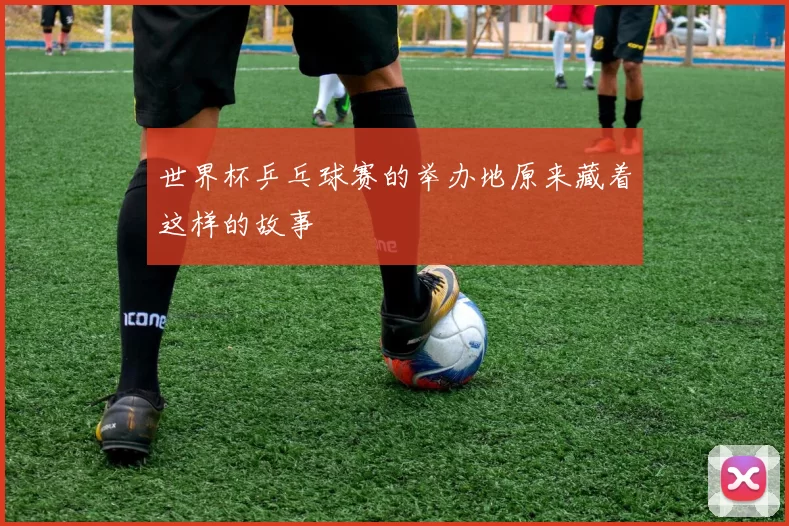 世界杯乒乓球赛的举办地原来藏着这样的故事