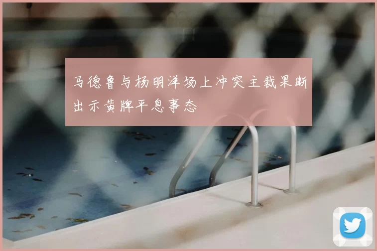 马德鲁与杨明洋场上冲突主裁果断出示黄牌平息事态