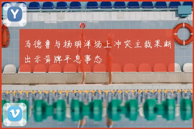 马德鲁与杨明洋场上冲突主裁果断出示黄牌平息事态