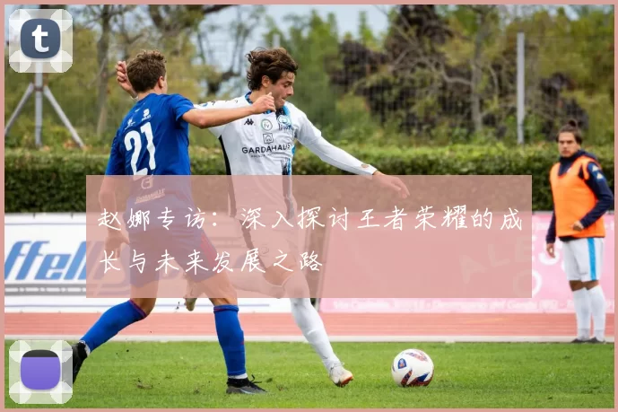 赵娜专访：深入探讨王者荣耀的成长与未来发展之路