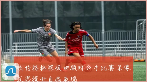 杰伦格林深夜回顾对公牛比赛录像反思提升自我表现