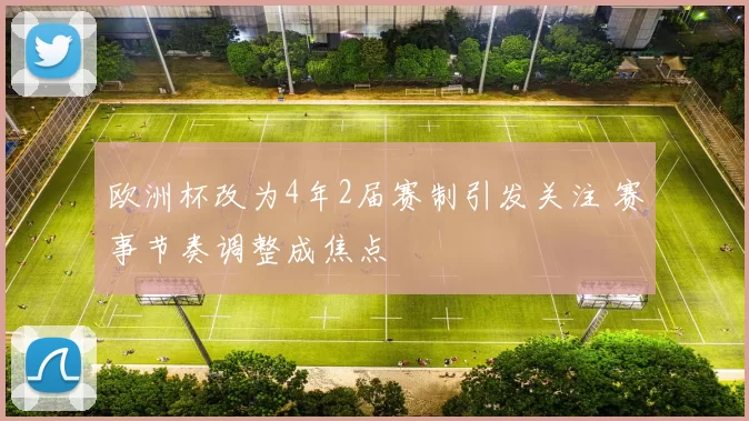 欧洲杯改为4年2届赛制引发关注 赛事节奏调整成焦点