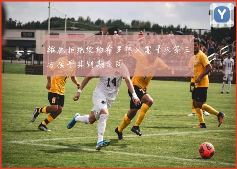 雄鹿拒绝续约希罗热火需寻求第三方接手其到期合同
