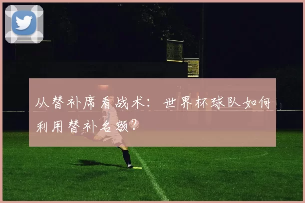 从替补席看战术：世界杯球队如何利用替补名额？