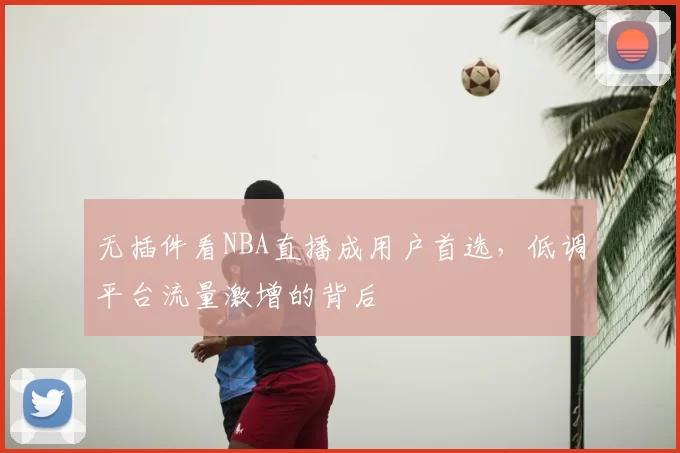 无插件看NBA直播成用户首选,低调平台流量激增的背后