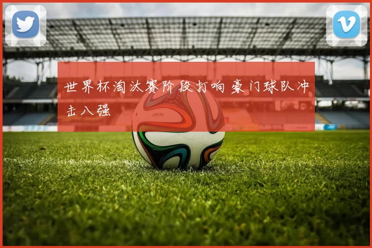 世界杯淘汰赛阶段打响 豪门球队冲击八强