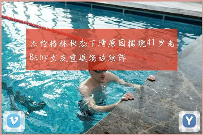 杰伦格林状态下滑原因揭晓41岁老Baby女友重返场边助阵