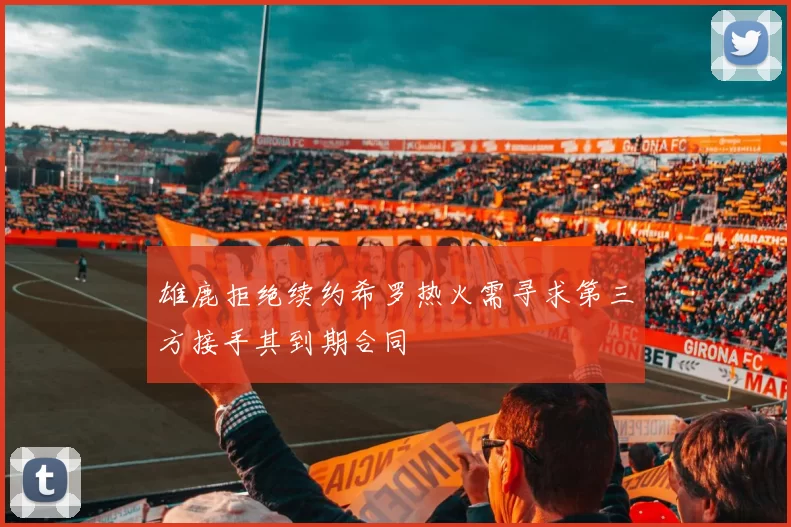 雄鹿拒绝续约希罗热火需寻求第三方接手其到期合同