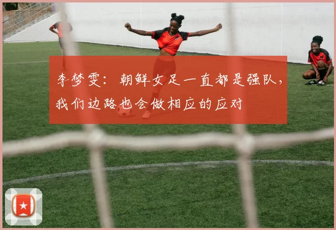 李梦雯：朝鲜女足一直都是强队，我们边路也会做相应的应对