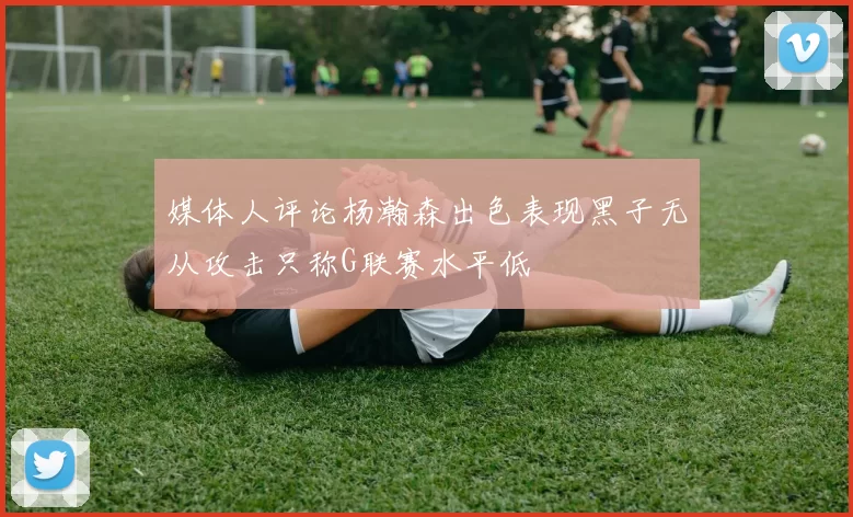 媒体人评论杨瀚森出色表现黑子无从攻击只称G联赛水平低