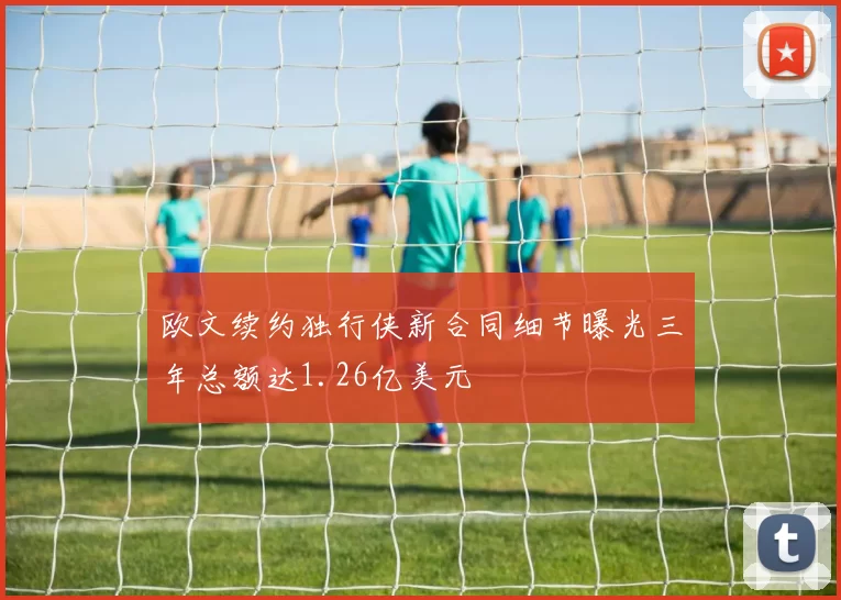 欧文续约独行侠新合同细节曝光三年总额达1.26亿美元