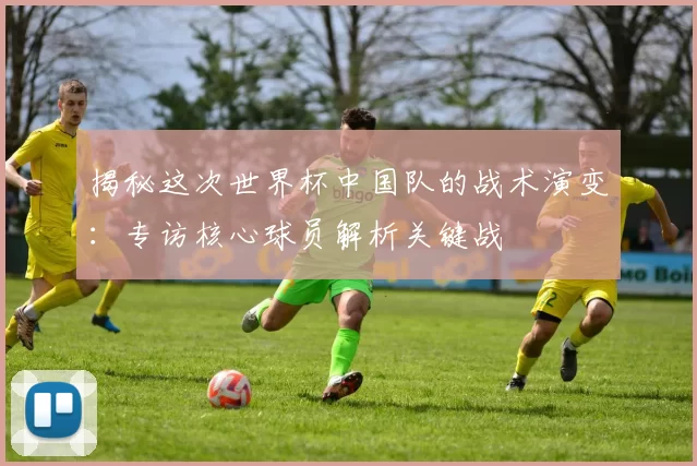 揭秘这次世界杯中国队的战术演变:专访核心球员解析关键战