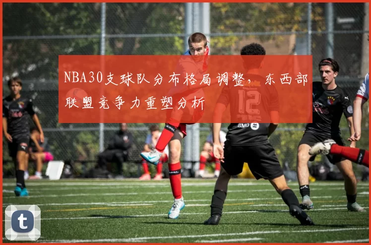 NBA30支球队分布格局调整，东西部联盟竞争力重塑分析