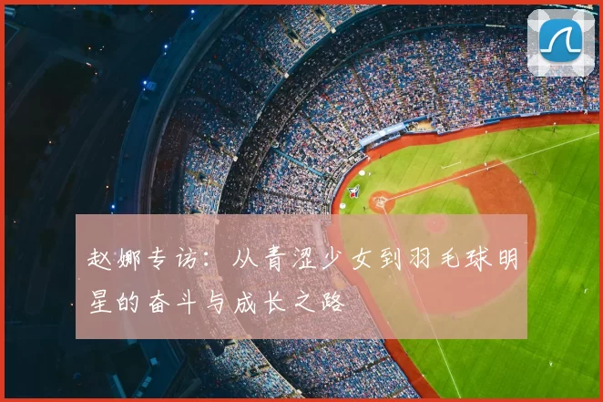 赵娜专访：从青涩少女到羽毛球明星的奋斗与成长之路