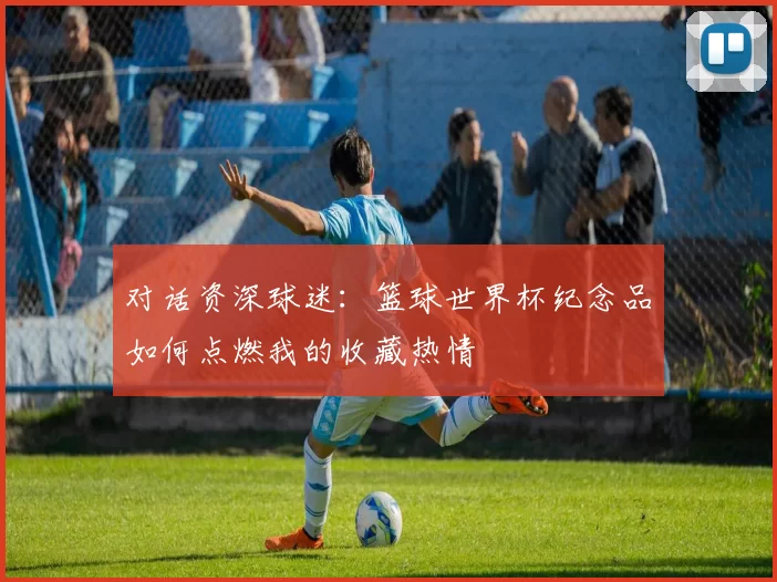对话资深球迷:篮球世界杯纪念品如何点燃我的收藏热情