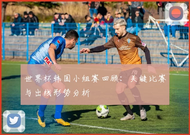 世界杯韩国小组赛回顾：关键比赛与出线形势分析
