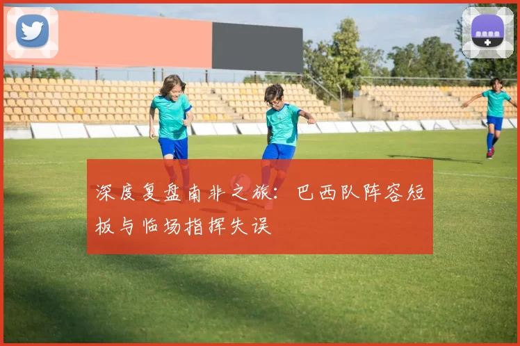 深度复盘南非之旅:巴西队阵容短板与临场指挥失误