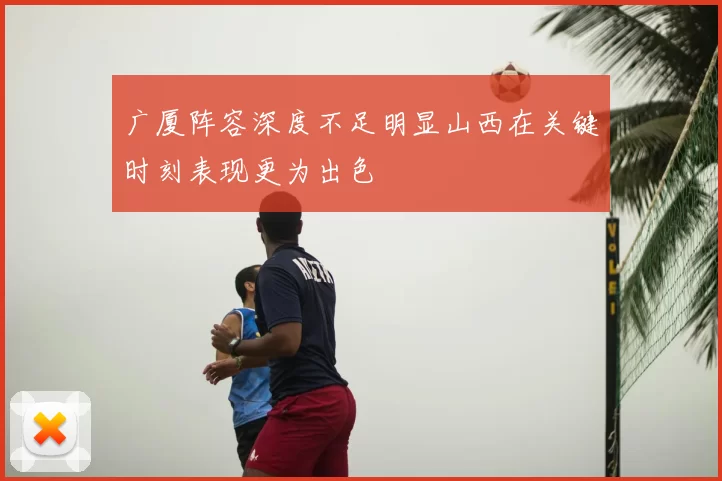 广厦阵容深度不足明显山西在关键时刻表现更为出色