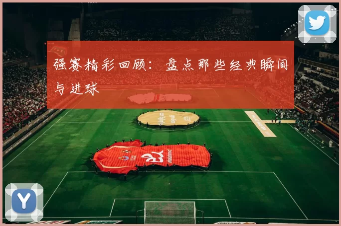 强赛精彩回顾：盘点那些经典瞬间与进球