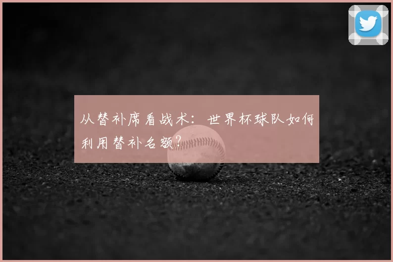 从替补席看战术：世界杯球队如何利用替补名额？