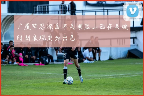 广厦阵容深度不足明显山西在关键时刻表现更为出色