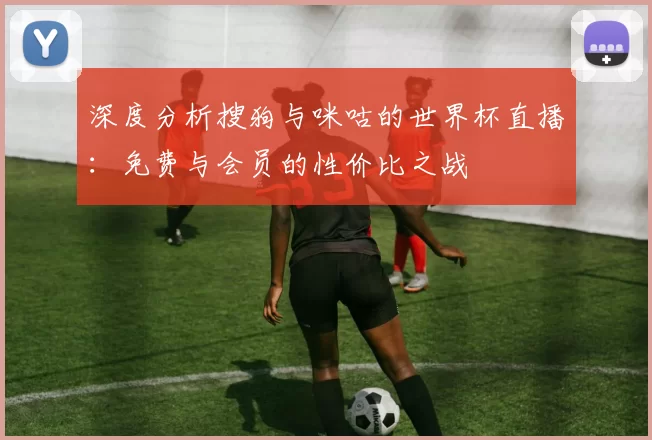 深度分析搜狗与咪咕的世界杯直播:免费与会员的性价比之战