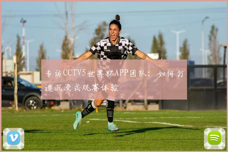专访CCTV5世界杯APP团队:如何打造沉浸式观赛体验