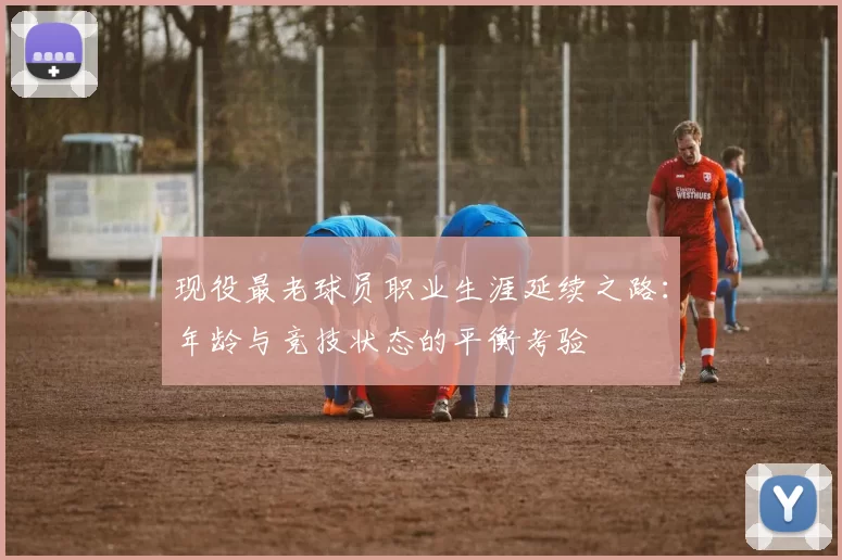 现役最老球员职业生涯延续之路：年龄与竞技状态的平衡考验