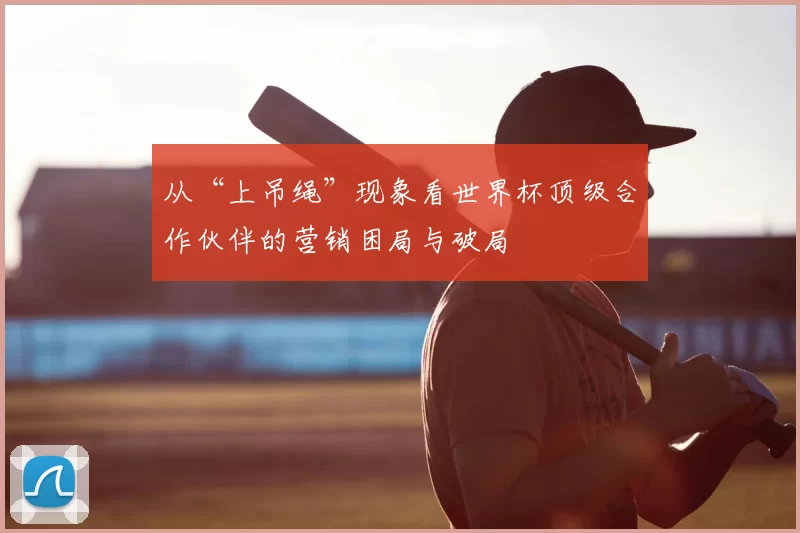 从“上吊绳”现象看世界杯顶级合作伙伴的营销困局与破局