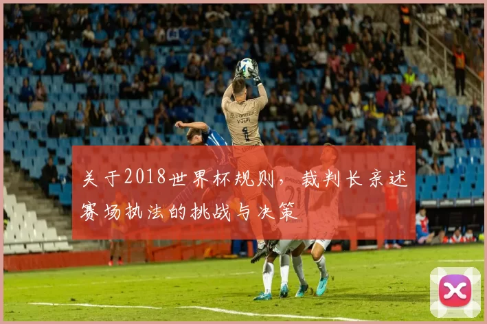 关于2018世界杯规则,裁判长亲述赛场执法的挑战与决策