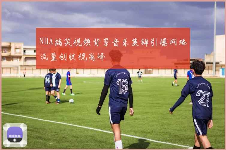 NBA搞笑视频背景音乐集锦引爆网络流量创收视高峰