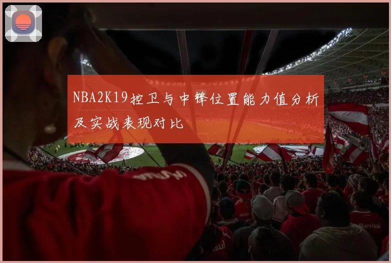 NBA2K19控卫与中锋位置能力值分析及实战表现对比
