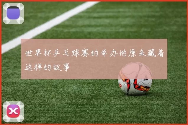 世界杯乒乓球赛的举办地原来藏着这样的故事