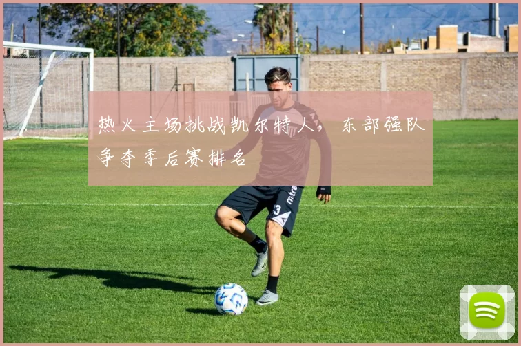 热火主场挑战凯尔特人,东部强队争夺季后赛排名