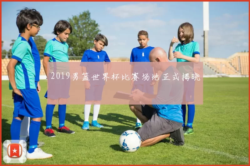 2019男篮世界杯比赛场地正式揭晓