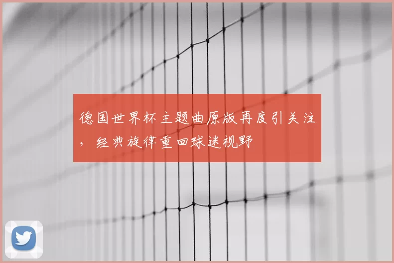 德国世界杯主题曲原版再度引关注，经典旋律重回球迷视野