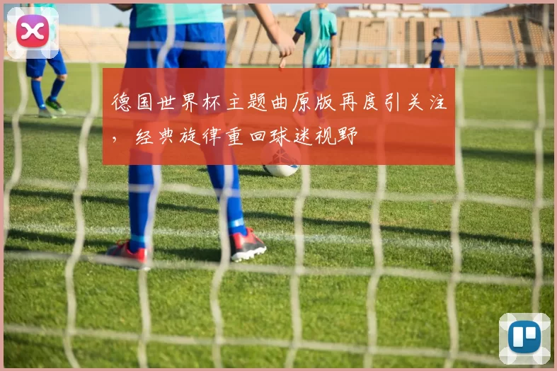 德国世界杯主题曲原版再度引关注，经典旋律重回球迷视野