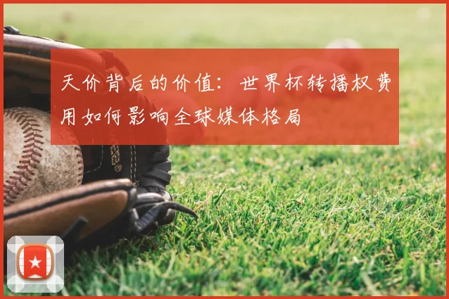 天价背后的价值:世界杯转播权费用如何影响全球媒体格局