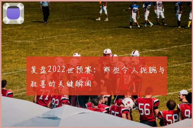 复盘2022世预赛：那些令人扼腕与狂喜的关键瞬间