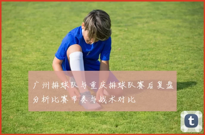 广州排球队与重庆排球队赛后复盘分析比赛节奏与战术对比