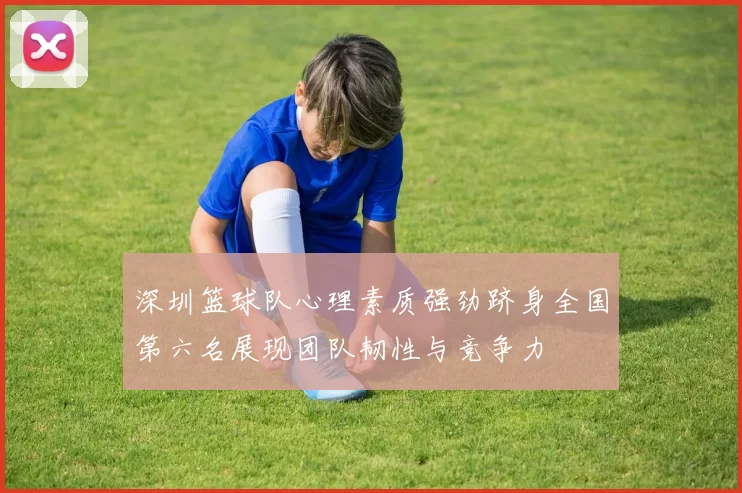 深圳篮球队心理素质强劲跻身全国第六名展现团队韧性与竞争力