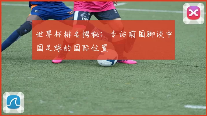 世界杯排名揭秘：专访前国脚谈中国足球的国际位置