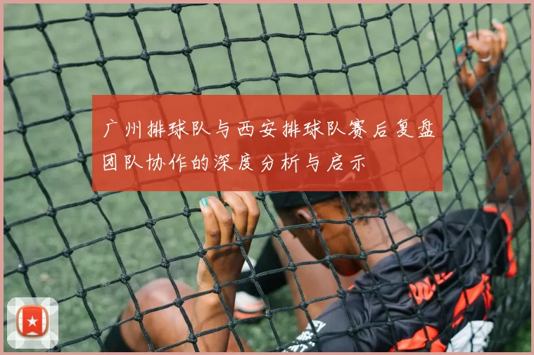 广州排球队与西安排球队赛后复盘团队协作的深度分析与启示